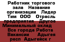 Работник торгового зала › Название организации ­ Лидер Тим, ООО › Отрасль предприятия ­ Другое › Минимальный оклад ­ 1 - Все города Работа » Вакансии   . Адыгея респ.,Адыгейск г.